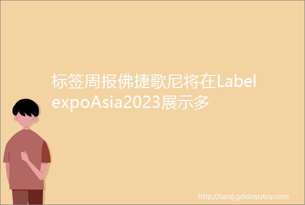 标签周报佛捷歌尼将在LabelexpoAsia2023展示多款产品惠普要在印度造印刷机等